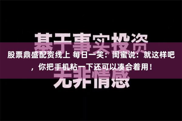 股票鼎盛配资线上 每日一笑：闺蜜说：就这样吧，你把手机粘一下还可以凑合着用！