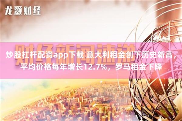 炒股杠杆配资app下载 意大利租金创下历史新高，平均价格每年增长12.7%，罗马租金下降