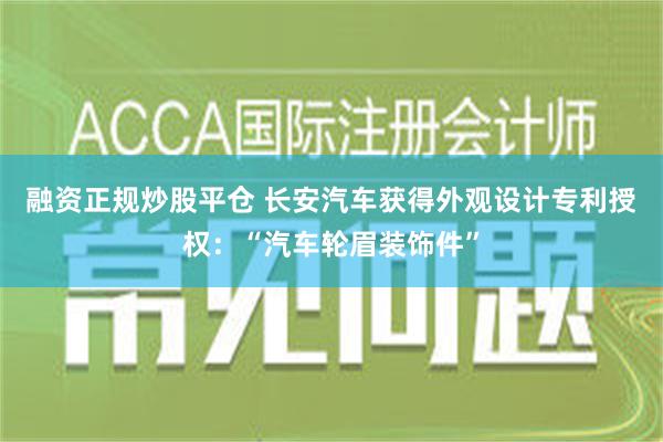 融资正规炒股平仓 长安汽车获得外观设计专利授权：“汽车轮眉装饰件”