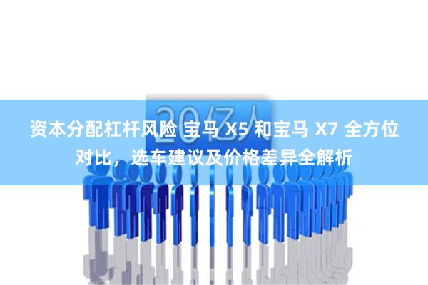 资本分配杠杆风险 宝马 X5 和宝马 X7 全方位对比，选车建议及价格差异全解析