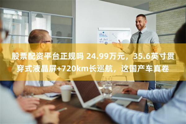 股票配资平台正规吗 24.99万元，35.6英寸贯穿式液晶屏+720km长巡航，这国产车真卷