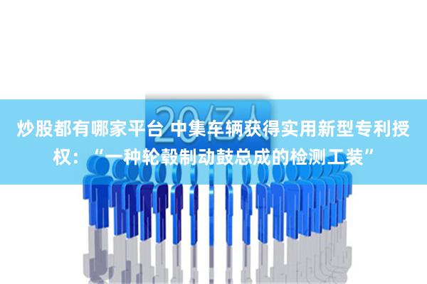 炒股都有哪家平台 中集车辆获得实用新型专利授权：“一种轮毂制动鼓总成的检测工装”