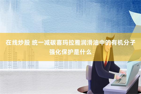 在线炒股 统一减碳喜玛拉雅润滑油中的有机分子强化保护是什么