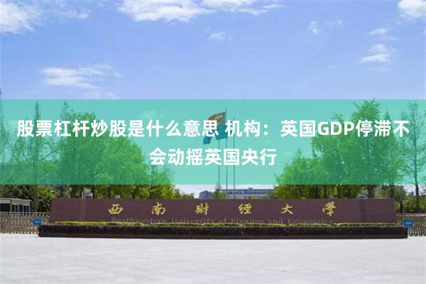 股票杠杆炒股是什么意思 机构：英国GDP停滞不会动摇英国央行