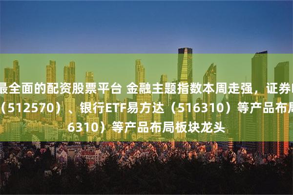 最全面的配资股票平台 金融主题指数本周走强，证券ETF易方达（512570）、银行ETF易方达（516310）等产品布局板块龙头