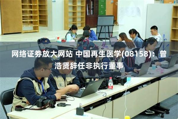 网络证劵放大网站 中国再生医学(08158)：曾浩贤辞任非执行董事