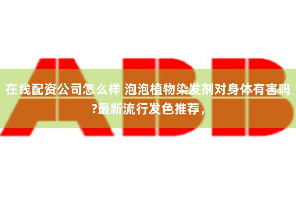 在线配资公司怎么样 泡泡植物染发剂对身体有害吗?最新流行发色推荐，