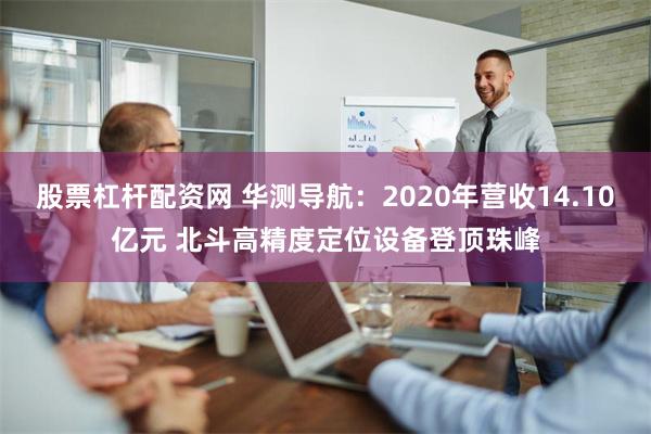 股票杠杆配资网 华测导航：2020年营收14.10亿元 北斗高精度定位设备登顶珠峰