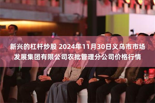 新兴的杠杆炒股 2024年11月30日义乌市市场发展集团有限公司农批管理分公司价格行情