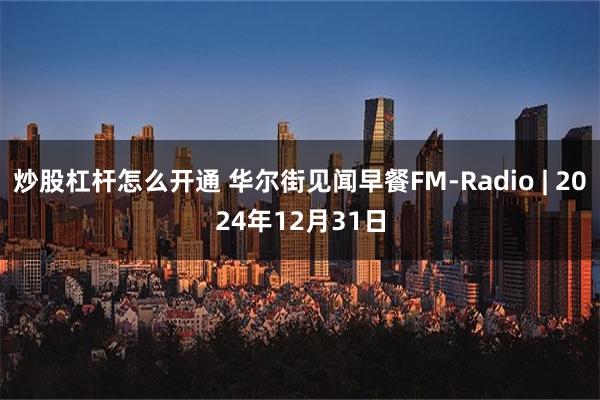 炒股杠杆怎么开通 华尔街见闻早餐FM-Radio | 2024年12月31日