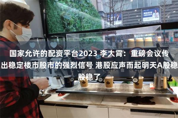 国家允许的配资平台2023 李大霄：重磅会议传递出稳定楼市股市的强烈信号 港股应声而起明天A股稳了