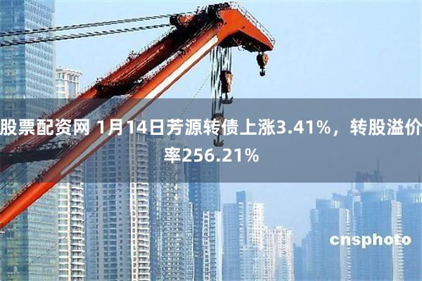 股票配资网 1月14日芳源转债上涨3.41%，转股溢价率256.21%