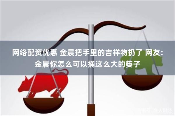 网络配资优惠 金晨把手里的吉祥物扔了 网友：金晨你怎么可以捅这么大的篓子