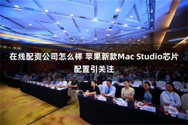 在线配资公司怎么样 苹果新款Mac Studio芯片配置引关注